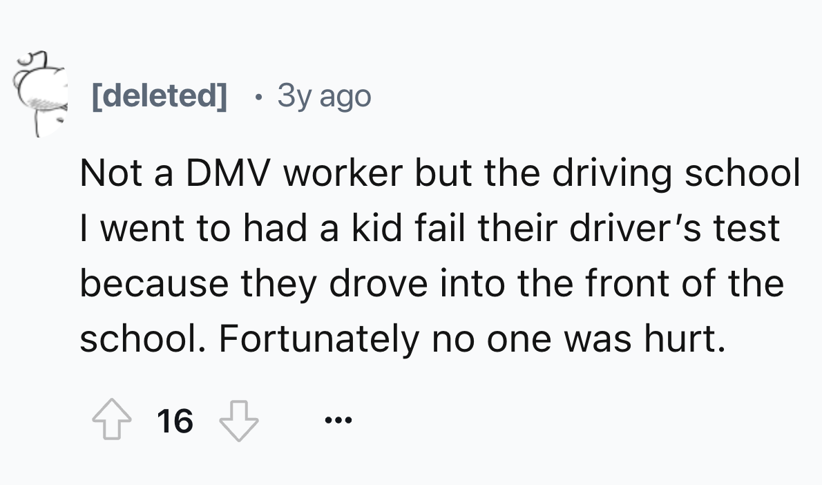 number - deleted 3y ago Not a Dmv worker but the driving school I went to had a kid fail their driver's test because they drove into the front of the school. Fortunately no one was hurt. 16